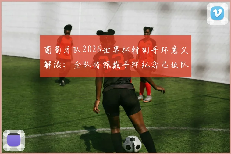 葡萄牙队2026世界杯特制手环意义解读:全队将佩戴手环纪念已故队友若塔,背后故事令人动容