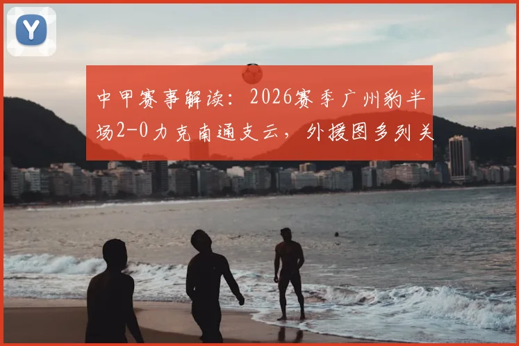 中甲赛事解读:2026赛季广州豹半场2-0力克南通支云,外援图多列关键破门,附比赛全程回顾与战术分析